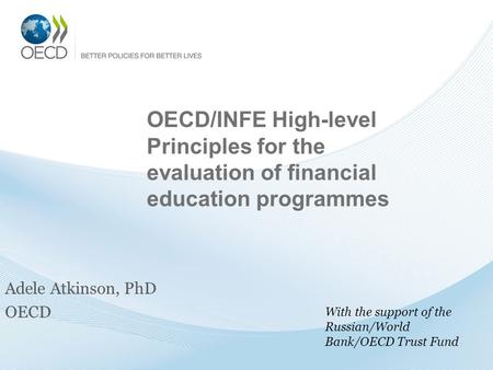 OECD/INFE High-level Principles for the evaluation of financial education programmes Adele Atkinson, PhD OECD With the support of the Russian/World Bank/OECD.