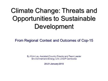 Climate Change: Threats and Opportunities to Sustainable Development From Regional Context and Outcomes of Cop-15 By Khim Lay, Assistant Country Director.