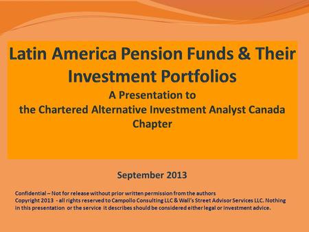 Latin America Pension Funds & Their Investment Portfolios A Presentation to the Chartered Alternative Investment Analyst Canada Chapter September 2013.