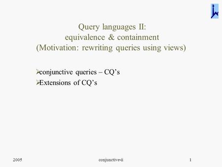 2005conjunctive-ii1 Query languages II: equivalence & containment (Motivation: rewriting queries using views)  conjunctive queries – CQ’s  Extensions.
