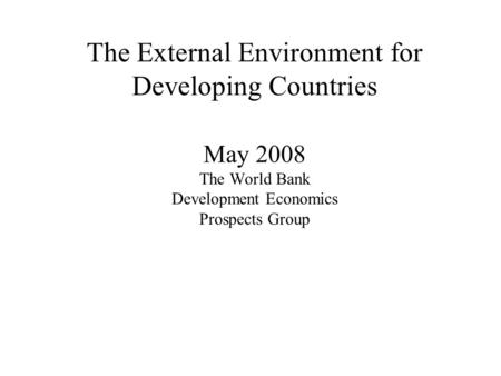 The External Environment for Developing Countries May 2008 The World Bank Development Economics Prospects Group.