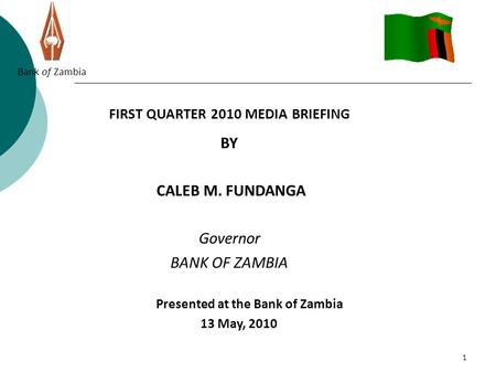 1 Bank of Zambia FIRST QUARTER 2010 MEDIA BRIEFING BY CALEB M. FUNDANGA Governor BANK OF ZAMBIA Presented at the Bank of Zambia 13 May, 2010.