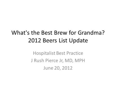 What's the Best Brew for Grandma? 2012 Beers List Update Hospitalist Best Practice J Rush Pierce Jr, MD, MPH June 20, 2012.