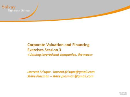 Corporate Valuation and Financing Exercises Session 3 «Valuing levered and companies, the wacc» Laurent Frisque - laurent.frisque@gmail.com Steve Plasman.