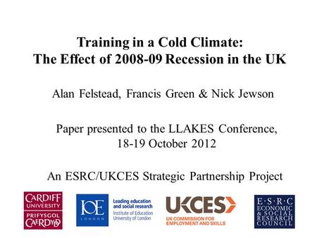 Training in a Cold Climate: The Effect of 2008-09 Recession in the UK Alan Felstead, Francis Green & Nick Jewson Paper presented to the LLAKES Conference,
