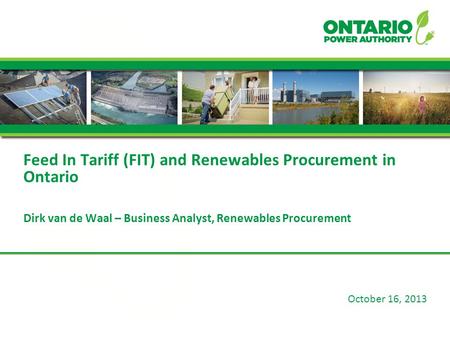 October 16, 2013 Feed In Tariff (FIT) and Renewables Procurement in Ontario Dirk van de Waal – Business Analyst, Renewables Procurement.