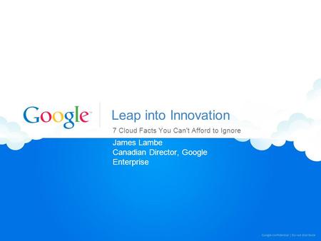 Leap into Innovation 7 Cloud Facts You Can't Afford to Ignore James Lambe Canadian Director, Google Enterprise.