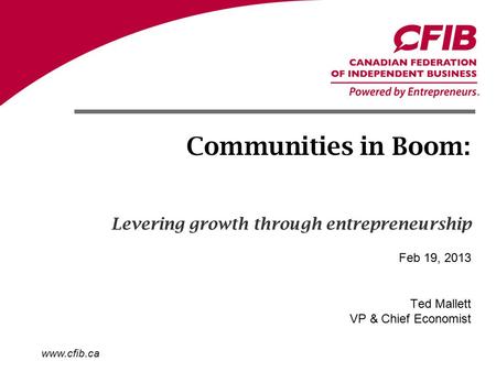 Www.cfib.ca Communities in Boom: Ted Mallett VP & Chief Economist Feb 19, 2013 Levering growth through entrepreneurship.