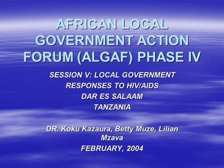 AFRICAN LOCAL GOVERNMENT ACTION FORUM (ALGAF) PHASE IV SESSION V:LOCAL GOVERNMENT RESPONSES TO HIV/AIDS DAR ES SALAAM TANZANIA DR. Koku Kazaura, Betty.