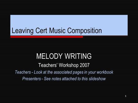 1 Leaving Cert Music Composition MELODY WRITING Teachers’ Workshop 2007 Teachers - Look at the associated pages in your workbook Presenters - See notes.