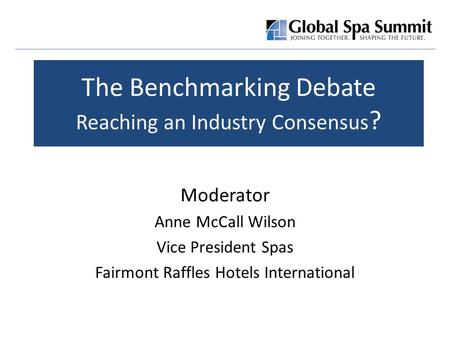 The Benchmarking Debate Reaching an Industry Consensus ? Moderator Anne McCall Wilson Vice President Spas Fairmont Raffles Hotels International.