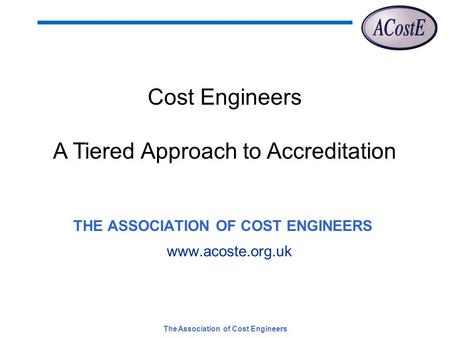 The Association of Cost Engineers THE ASSOCIATION OF COST ENGINEERS www.acoste.org.uk Cost Engineers A Tiered Approach to Accreditation.