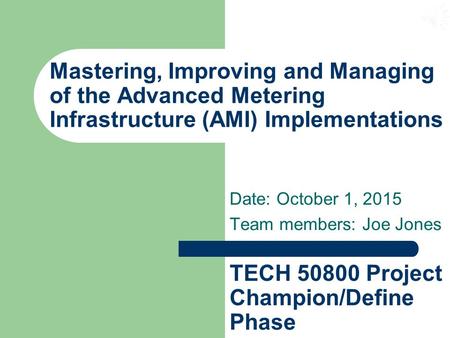 Mastering, Improving and Managing of the Advanced Metering Infrastructure (AMI) Implementations Date: October 1, 2015 Team members: Joe Jones TECH 50800.