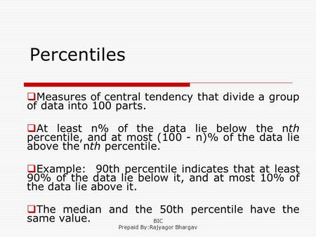 Percentiles  Measures of central tendency that divide a group of data into 100 parts.  At least n% of the data lie below the nth percentile, and at most.