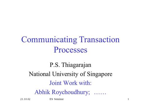 21.10.02ES Seminar1 Communicating Transaction Processes P.S. Thiagarajan National University of Singapore Joint Work with: Abhik Roychoudhury; ……