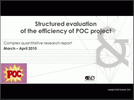 Copyright © D&D Research, 2010 Structured evaluation of the efficiency of POC project Complex quantitative research report March – April 2010.