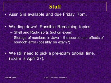 Winter 2006CISC121 - Prof. McLeod1 Stuff Assn 5 is available and due Friday, 7pm. Winding down! Possible Remaining topics: –Shell and Radix sorts (not.