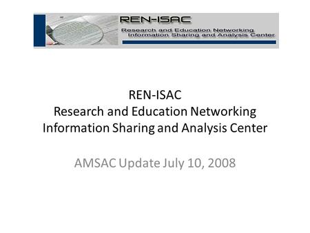 REN-ISAC Research and Education Networking Information Sharing and Analysis Center AMSAC Update July 10, 2008 1.