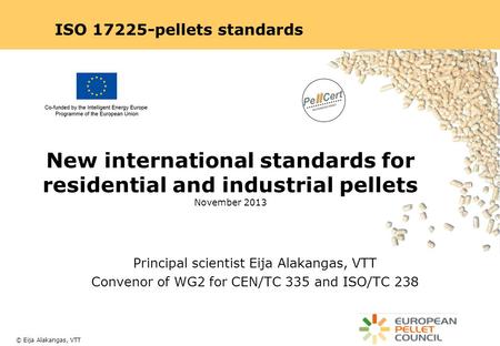 ISO 17225-pellets standards New international standards for residential and industrial pellets November 2013 Principal scientist Eija Alakangas, VTT Convenor.