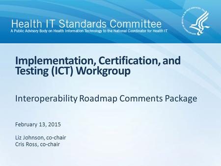 Interoperability Roadmap Comments Package Implementation, Certification, and Testing (ICT) Workgroup February 13, 2015 Liz Johnson, co-chair Cris Ross,