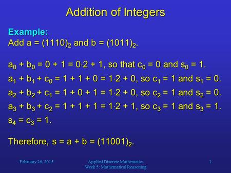 February 26, 2015Applied Discrete Mathematics Week 5: Mathematical Reasoning 1 Addition of Integers Example: Add a = (1110) 2 and b = (1011) 2. a 0 + b.