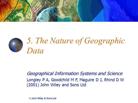 Geographical Information Systems and Science Longley P A, Goodchild M F, Maguire D J, Rhind D W (2001) John Wiley and Sons Ltd 5. The Nature of Geographic.