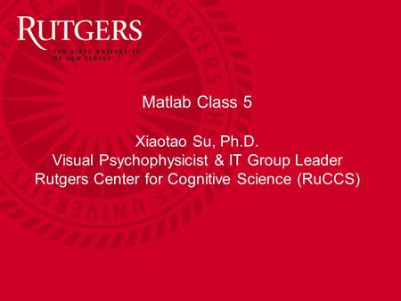 Matlab Class 5 Xiaotao Su, Ph.D. Visual Psychophysicist & IT Group Leader Rutgers Center for Cognitive Science (RuCCS)
