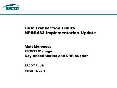 March 13, 2013 ERCOT Public CRR Transaction Limits NPRR463 Implementation Update Matt Mereness ERCOT Manager Day-Ahead Market and CRR Auction.