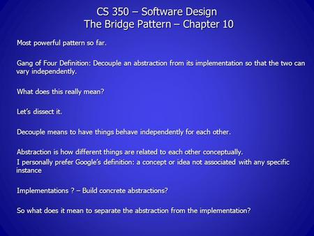 CS 350 – Software Design The Bridge Pattern – Chapter 10 Most powerful pattern so far. Gang of Four Definition: Decouple an abstraction from its implementation.