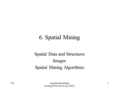 7/03Spatial Data Mining G Dong (WSU) & H. Liu (ASU) 1 6. Spatial Mining Spatial Data and Structures Images Spatial Mining Algorithms.