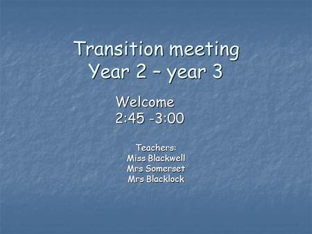 Transition meeting Year 2 – year 3 Teachers: Miss Blackwell Mrs Somerset Mrs Blacklock Welcome 2:45 -3:00.