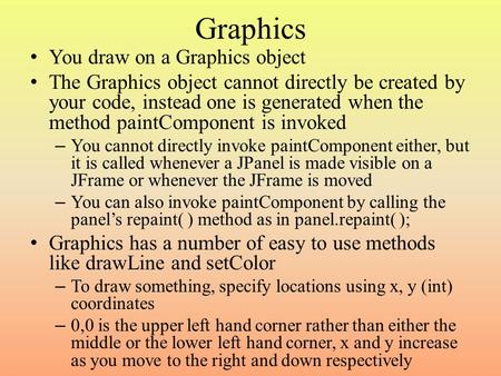 Graphics You draw on a Graphics object The Graphics object cannot directly be created by your code, instead one is generated when the method paintComponent.