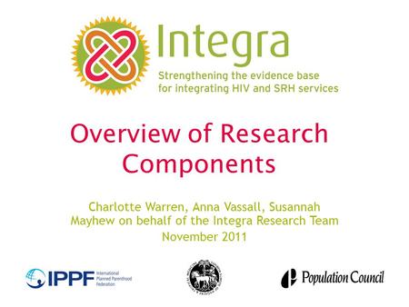 Overview of Research Components Charlotte Warren, Anna Vassall, Susannah Mayhew on behalf of the Integra Research Team November 2011.