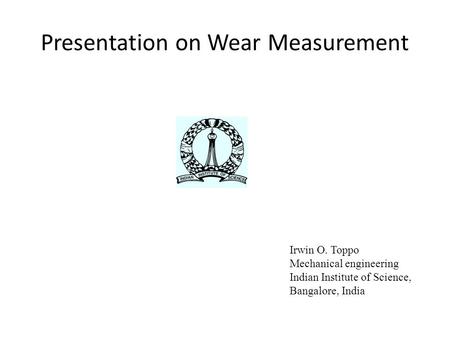 Presentation on Wear Measurement Irwin O. Toppo Mechanical engineering Indian Institute of Science, Bangalore, India.