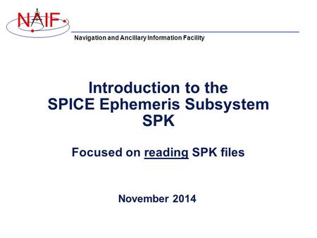 Navigation and Ancillary Information Facility NIF Introduction to the SPICE Ephemeris Subsystem SPK Focused on reading SPK files November 2014.