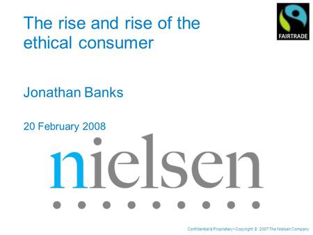 Confidential & Proprietary Copyright © 2007 The Nielsen Company The rise and rise of the ethical consumer Jonathan Banks 20 February 2008.