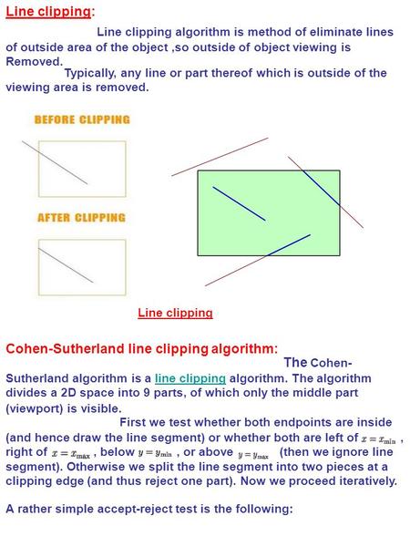 Line clipping: Line clipping algorithm is method of eliminate lines of outside area of the object,so outside of object viewing is Removed. Typically, any.