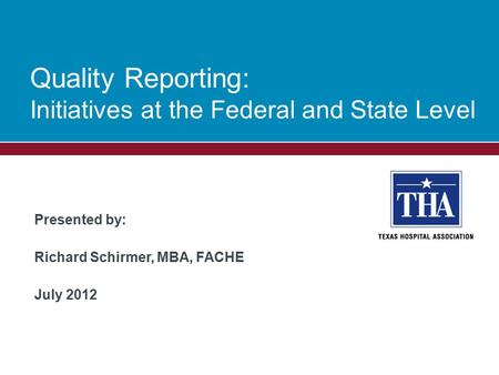 Presented by: Richard Schirmer, MBA, FACHE July 2012 Quality Reporting: Initiatives at the Federal and State Level.