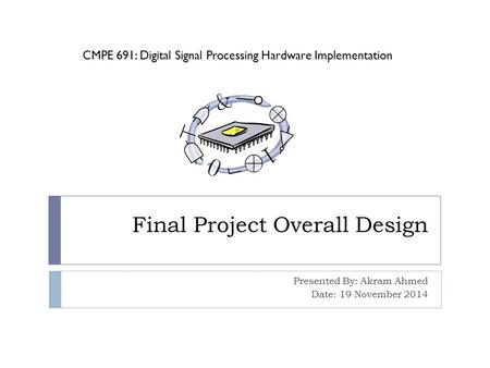 Final Project Overall Design Presented By: Akram Ahmed Date: 19 November 2014 CMPE 691: Digital Signal Processing Hardware Implementation.
