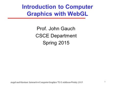 1 Introduction to Computer Graphics with WebGL Prof. John Gauch CSCE Department Spring 2015 Angel and Shreiner: Interactive Computer Graphics 7E © Addison-Wesley.