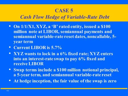 4-1 CASE 5 Cash Flow Hedge of Variable-Rate Debt On 1/1/X1, XYZ, a ‘B’ rated entity, issued a $100 million note at LIBOR, semiannual payments and semiannual.