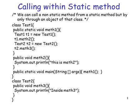 1 Calling within Static method /* We can call a non static method from a static method but by only through an object of that class. */ class Test1{ public.