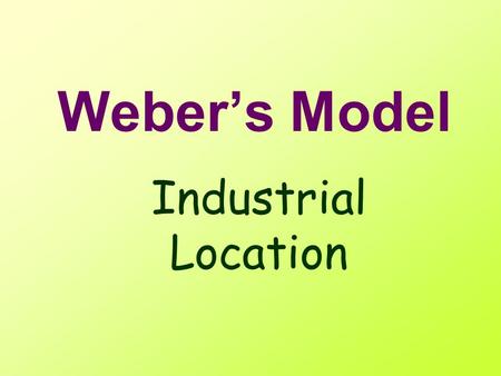 Weber’s Model Industrial Location Locational Model What is a model? –Simplified –representative / common key features.
