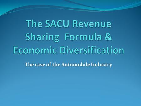 The case of the Automobile Industry. History of SACU RSF First agreed in 1910 with the formation of the Union of South Africa- BLS members expected to.
