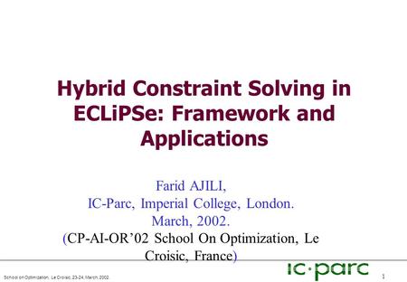 School on Optimization, Le Croisic, 23-24, March, 2002. 1 Hybrid Constraint Solving in ECLiPSe: Framework and Applications Farid AJILI, IC-Parc, Imperial.