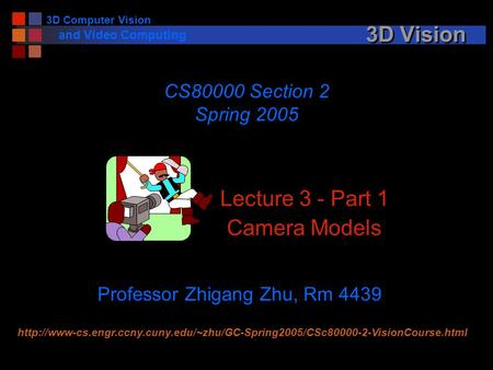 3D Computer Vision and Video Computing 3D Vision Lecture 3 - Part 1 Camera Models CS80000 Section 2 Spring 2005 Professor Zhigang Zhu, Rm 4439