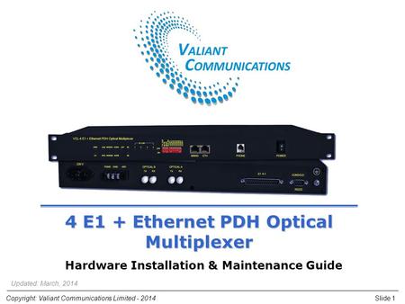 Slide 1Copyright: Valiant Communications Limited - 2014 4 E1 + Ethernet PDH Optical Multiplexer Hardware Installation & Maintenance Guide Updated: March,