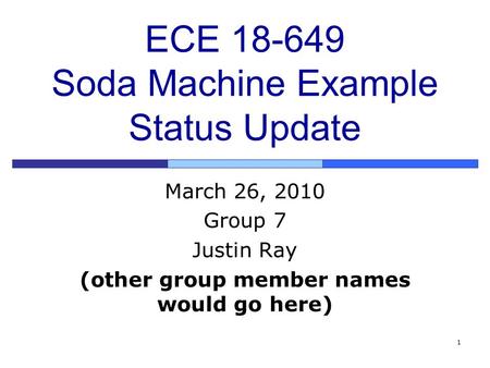 1 ECE 18-649 Soda Machine Example Status Update March 26, 2010 Group 7 Justin Ray (other group member names would go here)