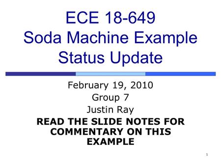 1 ECE 18-649 Soda Machine Example Status Update February 19, 2010 Group 7 Justin Ray READ THE SLIDE NOTES FOR COMMENTARY ON THIS EXAMPLE.