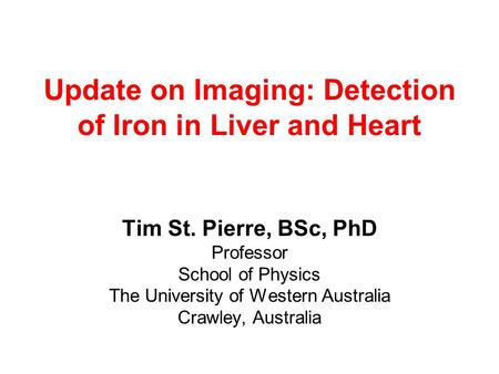 Update on Imaging: Detection of Iron in Liver and Heart Tim St. Pierre, BSc, PhD Professor School of Physics The University of Western Australia Crawley,